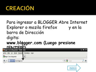 Para ingresar a BLOGGER Abre Internet
Explorer o mozila firefox   y en la
barra de Dirección
digita:
www.blogger.com (Luego presione
[ENTER])



                            INDICE
 