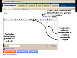 En esta parte coloca el título
                  de la entrada o pots que vas a
                             realizar




                                 En esta parte
                                   coloca el
                                contenido de tu
 Aquí debes                       entrada, si
darle clic para                   deseas más
publicar una                       imagen.
   entrada
 
