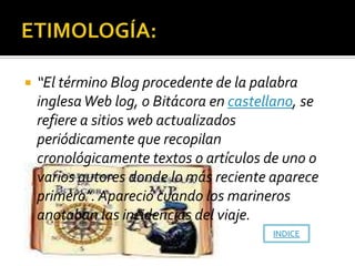    “El término Blog procedente de la palabra
    inglesa Web log, o Bitácora en castellano, se
    refiere a sitios web actualizados
    periódicamente que recopilan
    cronológicamente textos o artículos de uno o
    varios autores donde lo más reciente aparece
    primero”. Apareció cuando los marineros
    anotaban las incidencias del viaje.
                                         INDICE
 