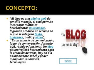  “El blog es una página web de
  sencillo manejo, el cual permite
  incorporar múltiples
  herramientas multimedia,
  logrando producir un recurso en
  el que se integran texto,
  imágenes, audio y video”.
 “Es un espacio de comunicación,
  lugar de conversación, formato
  ágil, rápido y funcional. Un blog
  es una valiosa herramienta para
  la creación de webs, hoy en día
  es importante saber y poder
  manipular las nuevas
                                      INDICE
  tecnologías.
 