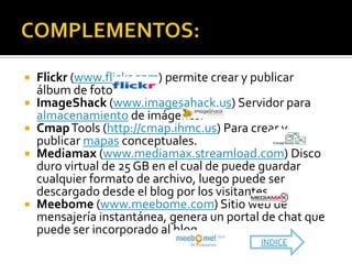  Flickr (www.flickr.com) permite crear y publicar
  álbum de fotos.
 ImageShack (www.imagesahack.us) Servidor para
  almacenamiento de imágenes.
 Cmap Tools (http://cmap.ihmc.us) Para crear y
  publicar mapas conceptuales.
 Mediamax (www.mediamax.streamload.com) Disco
  duro virtual de 25 GB en el cual de puede guardar
  cualquier formato de archivo, luego puede ser
  descargado desde el blog por los visitantes.
 Meebome (www.meebome.com) Sitio web de
  mensajería instantánea, genera un portal de chat que
  puede ser incorporado al blog.
                                          INDICE
 