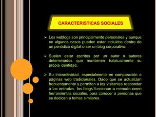  Los weblogs son principalmente personales y aunque
en algunos casos pueden estar incluidos dentro de
un periódico digital o ser un blog corporativo.
 Suelen estar escritos por un autor o autores
determinados que mantienen habitualmente su
propia identidad.
 Su interactividad, especialmente en comparación a
páginas web tradicionales. Dado que se actualizan
frecuentemente y permiten a los visitantes responder
a las entradas, los blogs funcionan a menudo como
herramientas sociales, para conocer a personas que
se dedican a temas similares.
CARACTERISTICAS SOCIALES
 