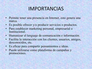 IMPORTANCIAS
• Permite tener una presencia en Internet, esto genera una
marca.
• Es posible ofrecer y/o producir servicios o productos.
• Para establecer marketing personal, empresarial o
Institucional.
• Humanizar el lenguaje de comunicación e información.
• Facilita la interacción con los clientes, usuarios, amigos,
desconocidos, etc.
• Es eficaz para compartir pensamientos e ideas.
• Puede utilizarse como plataforma de campañas y
promociones.

 