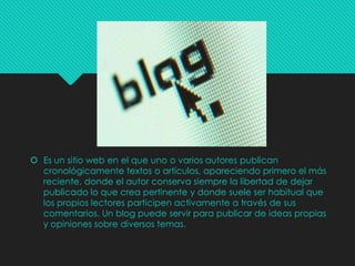  Es un sitio web en el que uno o varios autores publican
cronológicamente textos o artículos, apareciendo primero el más
reciente, donde el autor conserva siempre la libertad de dejar
publicado lo que crea pertinente y donde suele ser habitual que
los propios lectores participen activamente a través de sus
comentarios. Un blog puede servir para publicar de ideas propias
y opiniones sobre diversos temas.

 