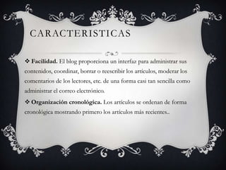 CARACTERISTICAS
 Facilidad. El blog proporciona un interfaz para administrar sus
contenidos, coordinar, borrar o reescribir los artículos, moderar los
comentarios de los lectores, etc. de una forma casi tan sencilla como
administrar el correo electrónico.
 Organización cronológica. Los artículos se ordenan de forma
cronológica mostrando primero los artículos más recientes..

 