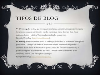 TIPOS DE BLOG
 Openblog. Es un blog que no requiere interfaz de administración y proporciona una
herramienta para que sus visitantes puedan publicar de forma abierta y libre. Es de
carácter colectivo y público. Tiene muchas similitudes con un foro.
Ejemplo: OpenBlog (http://open-blog.org/).
 Fotolog. Como su nombre indica es un blog donde la foto es el elemento principal de
publicación. La imagen y la fecha de publicación son los contenidos obligatorios. A
diferencia de un álbum de fotos sólo se publica una o dos fotos en cada entrada y se
pueden acompañar de comentarios del autor. También admite comentarios de los
visitantes y enlaces a los fotologs de los amigos.
Ejemplo: Fotoblog(http://www.fotolog.com/).

 