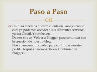 
 Listo Ya tenemos nuestra cuenta en Google, con lo
cual ya podemos acceder a sus diferentes servicios,
ya sea GMail, Youtube, etc.
Damos clic en 'Volver a Blogger' para continuar con
la creación de nuestro blog.
Nos aparecerá un cuadro para confirmar nuestro
perfil. Después haremos clic en 'Continuar en
Blogger'.
Paso a Paso
 