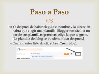 
 Ya después de haber elegido el nombre y la dirección
habrá que elegir una plantilla, Blogger nos fácilita un
par de sus plantillas gratuitas, elige la que te guste.
[La plantilla del blog se puede cambiar después.]
 Cuando estés listo da clic sobre 'Crear blog'.
Paso a Paso
 