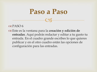 
 PASO 6
 Este es la ventana para la creación y edición de
entradas. Aquí podrás redactar y editar a tu gusto tu
entrada. En el cuadro grande escribes lo que quieres
publicar y en el otro cuadro están las opciones de
configuración para las entradas.
Paso a Paso
 