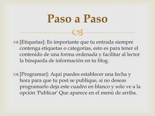
 [Etiquetas]: Es importante que tu entrada siempre
contenga etiquetas o categorías, esto es para tener el
contenido de una forma ordenada y facilitar al lector
la búsqueda de información en tu blog.
 [Programar]: Aquí puedes establecer una fecha y
hora para que tu post se publique, si no deseas
programarlo deja este cuadro en blanco y solo ve a la
opción 'Publicar' Que aparece en el menú de arriba.
Paso a Paso
 