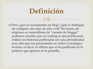 
 Pero ¿qué es exactamente un blog? ¿Qué lo distingue
de cualquier otro tipo de sitio web? Sin ánimo de
erigirnos en repartidores de “carnets de blogger”
podemos resumir que un weblog es una publicación
online con historias publicadas con una periodicidad
muy alta que son presentadas en orden cronológico
inverso, es decir, lo último que se ha publicado es lo
primero que aparece en la pantalla.
Definición
 
