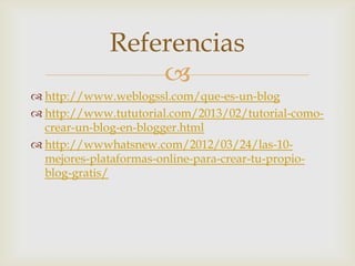 
 http://www.weblogssl.com/que-es-un-blog
 http://www.tututorial.com/2013/02/tutorial-como-
crear-un-blog-en-blogger.html
 http://wwwhatsnew.com/2012/03/24/las-10-
mejores-plataformas-online-para-crear-tu-propio-
blog-gratis/
Referencias
 