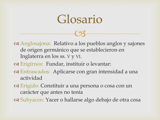 
 Anglosajona: Relativo a los pueblos anglos y sajones
de origen germánico que se establecieron en
Inglaterra en los ss. V y VI.
 Erigirnos: Fundar, instituir o levantar:
 Enfrascados: Aplicarse con gran intensidad a una
actividad
 Erigido: Constituir a una persona o cosa con un
carácter que antes no tenía
 Subyacen: Yacer o hallarse algo debajo de otra cosa
Glosario
 