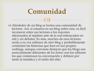 
 Alrededor de un blog se forma una comunidad de
lectores. Así, si estamos en un blog sobre cine, es fácil
reconocer entre sus lectores a los mayores
aficionados al séptimo arte de la red enfrascados en
mil y un debates. Es más, muchos de esos lectores
serán a su vez editores de otro blog y probablemente
continúen las historias que leen en sus propios
weblogs, aunque conviene destacar que los blogs son
esencialmente diferentes de los foros: son los editores
los que comienzan la conversación y definen por
tanto la temática y el estilo del sitio.
Comunidad
 