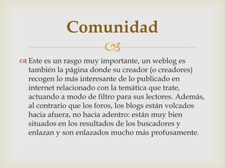 
 Este es un rasgo muy importante, un weblog es
también la página donde su creador (o creadores)
recogen lo más interesante de lo publicado en
internet relacionado con la temática que trate,
actuando a modo de filtro para sus lectores. Además,
al contrario que los foros, los blogs están volcados
hacia afuera, no hacia adentro: están muy bien
situados en los resultados de los buscadores y
enlazan y son enlazados mucho más profusamente.
Comunidad
 