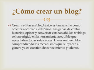 
 Crear y editar un blog básico es tan sencillo como
acceder al correo electrónico. Las ganas de contar
historias, opinar y conversar estaban ahí, los weblogs
se han erigido en la herramienta asequible que
necesitaban todas estas voces. Hacer un buen blog
comprendiendo los mecanismos que subyacen al
género ya es cuestión de conocimiento y talento.
¿Cómo crear un blog?
 