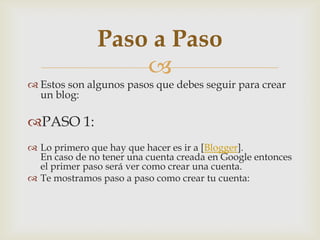 
 Estos son algunos pasos que debes seguir para crear
un blog:
PASO 1:
 Lo primero que hay que hacer es ir a [Blogger].
En caso de no tener una cuenta creada en Google entonces
el primer paso será ver como crear una cuenta.
 Te mostramos paso a paso como crear tu cuenta:
Paso a Paso
 