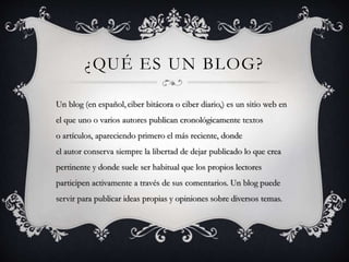 ¿QUÉ ES UN BLOG? 
Un blog (en español, ciber bitácora o ciber diario,) es un sitio web en 
el que uno o varios autores publican cronológicamente textos 
o artículos, apareciendo primero el más reciente, donde 
el autor conserva siempre la libertad de dejar publicado lo que crea 
pertinente y donde suele ser habitual que los propios lectores 
participen activamente a través de sus comentarios. Un blog puede 
servir para publicar ideas propias y opiniones sobre diversos temas. 
 