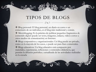 TIPOS DE BLOGS 
 Blog personal: El blog personal, un diario en curso o un 
comentario de un individuo, es el blog más tradicional y común. 
 Microblogging: Es la práctica de publicar pequeños fragmentos de 
contenido digital (puede ser texto, imágenes, enlaces, vídeos cortos u 
otros medios de comunicación) en Internet. 
 Blogs corporativos y organizacionales: Un blog puede ser privado, 
como en la mayoría de los casos, o puede ser para fines comerciales. 
 Blogs educativos: Un blog educativo está compuesto por 
materiales, experiencias, reflexiones y contenidos didácticos, que 
permite la difusión periódica y actualizada de las actividades realizadas 
en la escuela 
 