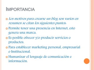 IMPORTANCIA
 Los motivos para crearse un blog son varios en
resumen se citan los siguientes puntos:
 Permite tener una presencia en Internet, esto
genera una marca.
 Es posible ofrecer y/o producir servicios o
productos.
 Para establecer marketing personal, empresarial
o Institucional.
 Humanizar el lenguaje de comunicación e
información.
 