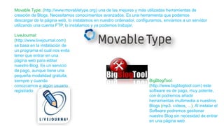 Movable Type: (http://www.movabletype.org) una de las mejores y más utilizadas herramientas de
creación de Blogs. Necesitamos conocimientos avanzados. Es una herramienta que podemos
descargar de la página web, lo instalamos en nuestro ordenador, configuramos, enviamos a un servidor
utilizando una cuenta FTP, lo instalamos y ya podemos trabajar.
LiveJournal:
(http://www.livejournal.com)
se basa en la instalación de
un programa el cual nos evita
tener que entrar en una
página web para editar
nuestro Blog. Es un servicio
de pago, aunque tiene una
pequeña modalidad gratuita,
siempre y cuando
conozcamos a algún usuario
registrado.
BigBlogTool:
(http://www.bigblogtool.com) este
software es de pago, muy potente,
con él podremos añadir
herramientas multimedia a nuestros
Blogs (mp3, vídeos, ...). Al instalar el
Software podremos gestionar
nuestro Blog sin necesidad de entrar
en una página web.
 