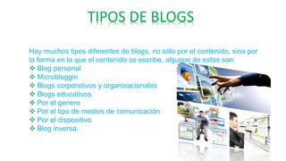 TIPOS DE BLOGS
Hay muchos tipos diferentes de blogs, no sólo por el contenido, sino por
la forma en la que el contenido se escribe, algunos de estos son:
 Blog personal
 Microbloggin
 Blogs corporativos y organizacionales
 Blogs educativos
 Por el genero
 Por el tipo de medios de comunicación
 Por el dispositivo
 Blog inversa.
 