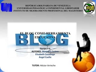 REPÚBLICA BOLIVARIANA DE VENEZUELA
UNIVERSIDAD PEDAGÓGICA EXPERIMENTAL LIBERTADOR
INSTITUTO DE MEJORAMIENTO PROFESIONAL DEL MAGISTERIO
EL BLOG COMO HERRAMIENTA
EDCUCATIVA
Equipo # 6
AUTORES: Margessy Suárez
Elizabeth Casadiego
Ángel Cuello
TUTOR: Héctor Arrieche
 