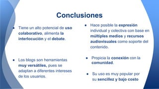 Conclusiones
● Tiene un alto potencial de uso
colaborativo, alimenta la
interlocución y el debate.
● Hace posible la expresión
individual y colectiva con base en
múltiples medios y recursos
audiovisuales como soporte del
contenido.
● Los blogs son herramientas
muy versátiles, pues se
adaptan a diferentes intereses
de los usuarios.
● Su uso es muy popular por
su sencillez y bajo costo
● Propicia la conexión con la
comunidad.
 