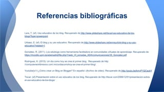 Referencias bibliográficas
Lara, T. (sf). Uso educativo de los blog. Recuperado de http://www.slideshare.net/tiscar/uso-educativo-de-los-
blogs?type=powerpoint
Urbaez, E. (sf). El blog y su uso educativo. Recuperado de http://www.slideshare.net/ennisurb/el-blog-y-su-uso-
educativo?related=1
González, R. (2011). Los edublogs como herramienta facilitadora en comunidades virtuales de aprendizaje. Recuperado de:
https://moodle.upm.es/adamadrid/file.php/1/web_VI_jornadas_ADA/comunicaciones/35_Gonzalez.pdf
Rodríguez, K. (2015). Un día como hoy se crea el primer blog. Recuperado de http:
//computerworldmexico.com.mx/undiacomohoy-se-crea-el-primer-blog/
Youtube(s.f ) ¿Cómo crear un Blog en Blogger? En español. (Archivo de video). Recuperado de http://youtu.be/kmvP1QCaubY
Tiscar. (sf).Presentación sobre el uso educativo de los blog. Recuperado de http://tiscar.com/2006/12/01/presentacion-sobre-
el-uso-educativo-de-los-blogs/
 
