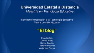 “Seminario Introducción a la Tecnología Educativa”
Tutora: Jennifer Guzmán
Estudiantes:
Cecilia Alfaro
Karina Corella
Verónica Gómez
Alejandra Porras
Universidad Estatal a Distancia
Maestría en Tecnología Educativa
“El blog”
 