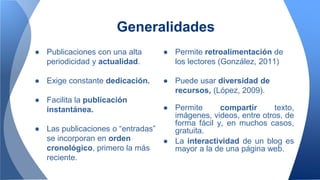 ● Publicaciones con una alta
periodicidad y actualidad.
● Exige constante dedicación.
● Facilita la publicación
instantánea.
● Las publicaciones o “entradas”
se incorporan en orden
cronológico, primero la más
reciente.
Generalidades
● Permite retroalimentación de
los lectores (González, 2011)
● Puede usar diversidad de
recursos, (López, 2009).
● Permite compartir texto,
imágenes, videos, entre otros, de
forma fácil y, en muchos casos,
gratuita.
● La interactividad de un blog es
mayor a la de una página web.
 