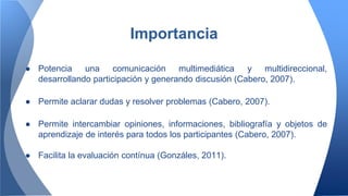 ● Potencia una comunicación multimediática y multidireccional,
desarrollando participación y generando discusión (Cabero, 2007).
● Permite aclarar dudas y resolver problemas (Cabero, 2007).
● Permite intercambiar opiniones, informaciones, bibliografía y objetos de
aprendizaje de interés para todos los participantes (Cabero, 2007).
● Facilita la evaluación contínua (Gonzáles, 2011).
Importancia
 