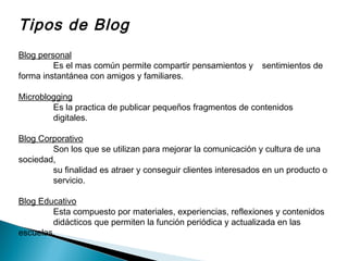 Tipos de Blog
Blog personal
Es el mas común permite compartir pensamientos y sentimientos de
forma instantánea con amigos y familiares.
Microblogging
Es la practica de publicar pequeños fragmentos de contenidos
digitales.
Blog Corporativo
Son los que se utilizan para mejorar la comunicación y cultura de una
sociedad,
su finalidad es atraer y conseguir clientes interesados en un producto o
servicio.
Blog Educativo
Esta compuesto por materiales, experiencias, reflexiones y contenidos
didácticos que permiten la función periódica y actualizada en las
escuelas.
 