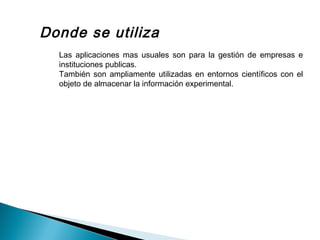 Donde se utiliza
Las aplicaciones mas usuales son para la gestión de empresas e
instituciones publicas.
También son ampliamente utilizadas en entornos científicos con el
objeto de almacenar la información experimental.
 