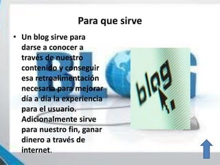 Para que sirve
• Un blog sirve para
darse a conocer a
través de nuestro
contenido y conseguir
esa retroalimentación
necesaria para mejorar
día a día la experiencia
para el usuario.
Adicionalmente sirve
para nuestro fin, ganar
dinero a través de
internet.
 