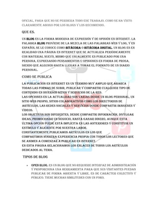 oficial, para que no se perdiera todo ese trabajo. Como se ha visto
claramente abogo por los blogs y los recomiendo.
QUE ES.
Un blog es la forma moderna de expresión y de opinión en Internet. La
palabra blog proviene de la mezcla de las palabras web y log, y en
español se le conoce como bitácora o bitácora digital. Un blog es en
realidad una página en Internet que se actualiza periódicamente
con material nuevo, mismo que usualmente es publicado por una
persona, expresando pensamientos u opiniones en forma de prosa,
siendo que algunos hasta llegan a tomar el formato de un diario
personal.
COMO SE PUBLICA
La publicación en internet es un término muy amplio que abarca
todas las formas de subir, publicar y compartir cualquier tipo de
contenido en diversos sitios y servicios de la red.
Las opciones en la actualidad son varias desde un blog personal, un
sitio web propio, sitios colaborativos como los directorios de
artículos, las redes sociales y servicios donde compartir imágenes y
videos.
Los objetivos son diferentes, desde compartir información, divulgar
ideas, promocionar un negocio, hasta ganar dinero, aunque esta
última opción puede está implícita en las anteriores y constituir un
estímulo y aliciente por nuestra labor.
Constantemente publicamos artículos en los que
compartimos nuestra experiencia propia con todos los lectores que
se animen a comenzar a publicar en internet.
En esta página relacionamos los enlaces de todos los artículos
dedicados al tema.
TIPOS DE BLOG
 Open blog. Es un blog que no requiere interfaz de administración
y proporciona una herramienta para que sus visitantes puedan
publicar de forma abierta y libre. Es de carácter colectivo y
público. Tiene muchas similitudes con un foro.
 