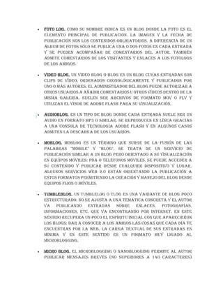  Foto log. Como su nombre indica es un blog donde la foto es el
elemento principal de publicación. La imagen y la fecha de
publicación son los contenidos obligatorios. A diferencia de un
álbum de fotos sólo se publica una o dos fotos en cada entrada
y se pueden acompañar de comentarios del autor. También
admite comentarios de los visitantes y enlaces a los fotologs
de los amigos.
 Video blog. Un video blog o blog es un blog cuyas entradas son
clips de vídeo, ordenados cronológicamente y publicados por
uno o más autores. El administrador del blog puede autorizar a
otros usuarios a añadir comentarios u otros vídeos dentro de la
misma galería. Suelen ser archivos de formato MOV o FLV y
utilizan el visor de Adobe Flash para su visualización.
 Audioblog. Es un tipo de blog donde cada entrada suele ser un
audio en formato MP3 o similar. Se reproducen en línea gracias
a una consola de tecnología Adobe Flash y en algunos casos
admiten la descarga de los usuarios.
 Moblog. Moblog es un término que surge de la fusión de las
palabras "Mobile" y "Blog". Se trata de un servicio de
publicación similar a un blog pero orientado a su visualización
en equipos móviles: PDA o teléfonos móviles. Se puede acceder a
su contenido y publicar desde cualquier dispositivo y lugar.
Algunos servicios web 2.0 están orientando la publicación a
estos formatos permitiendo la creación y manejo del blog desde
equipos fijos o móviles.
 Tumbleblog. Un tumblelog o tlog es una variante de blog poco
estructurado. No se ajusta a una temática concreta y el autor
va publicando entradas sobre enlaces, fotografías,
informaciones, etc. que va encontrando por Internet. En este
sentido recupera un poco el espíritu inicial con que aparecieron
los blogs: dar a conocer a los amigos las cosas que cada día te
encuentras por la web. La carga textual de sus entradas es
mínima y en este sentido es un formato muy ligado al
microblogging.
 Micro blog. El microblogging o nanoblogging permite al autor
publicar mensajes breves (no superiores a 140 caracteres)
 