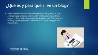 ¿Qué es y para qué sirve un blog?
 Seguramente habrás escuchado el término “blogueros” o que
en algún blog se reveló información importante acerca de un
asunto político o de otro aspecto de la vida social. Pero ¿qué es
un blog y para qué sirve? En esta lección podrás despejar esas
inquietudes.
 