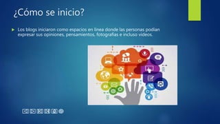 ¿Cómo se inicio?
 Los blogs iniciaron como espacios en línea donde las personas podían
expresar sus opiniones, pensamientos, fotografías e incluso videos.
 