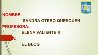 NOMBRE:
SANDRA OTERO QUESQUEN
PROFESORA:
ELENA VALIENTE R.
TEMA:
EL BLOG
 