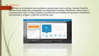  WordPress
 WordPress es el programa mas completo y popular para crear un blog. Aunque TypePad
permite hacer blogs más compatibles con dispositivos móviles, WordPress ofrece todo lo
necesario para crear un blog completo y profesional con multitud de opciones, estadísticas,
herramientas y widgets y además es fácil de usar.
 