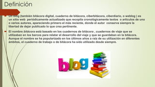 Definición
 Un blog (también bitácora digital, cuaderno de bitácora, ciberbitácora, ciberdiario, o weblog ) es
un sitio web periódicamente actualizado que recopila cronológicamente textos o artículos de uno
o varios autores, apareciendo primero el más reciente, donde el autor conserva siempre la
libertad de dejar publicado lo que crea pertinente.
 El nombre bitácora está basado en los cuadernos de bitácora , cuadernos de viaje que se
utilizaban en los barcos para relatar el desarrollo del viaje y que se guardaban en la bitácora.
Aunque el nombre se ha popularizado en los últimos años a raíz de su utilización en diferentes
ámbitos, el cuaderno de trabajo o de bitácora ha sido utilizado desde siempre.
 