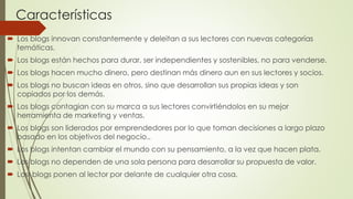Características
 Los blogs innovan constantemente y deleitan a sus lectores con nuevas categorías
temáticas.
 Los blogs están hechos para durar, ser independientes y sostenibles, no para venderse.
 Los blogs hacen mucho dinero, pero destinan más dinero aun en sus lectores y socios.
 Los blogs no buscan ideas en otros, sino que desarrollan sus propias ideas y son
copiados por los demás.
 Los blogs contagian con su marca a sus lectores convirtiéndolos en su mejor
herramienta de marketing y ventas.
 Los blogs son liderados por emprendedores por lo que toman decisiones a largo plazo
basado en los objetivos del negocio..
 Los blogs intentan cambiar el mundo con su pensamiento, a la vez que hacen plata.
 Los blogs no dependen de una sola persona para desarrollar su propuesta de valor.
 Los blogs ponen al lector por delante de cualquier otra cosa.
 