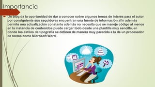 Importancia
 Un blog da la oportunidad de dar a conocer sobre algunos temas de interés para el autor
por consiguiente sus seguidores encuentran una fuente de información afín además
permite una actualización constante además no necesita que se maneje código al menos
en la instancia de contenidos puede cargar todo desde una plantilla muy sencilla, en
donde los estilos de tipografía se definen de manera muy parecida a la de un procesador
de textos como Microsoft Word .
 