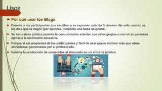 Usos
 Por qué usar los Blogs
 Permite a los participantes que escriban y se expresen cuando lo desean. No sólo cuando se
les dice que lo hagan (por ejemplo, mediante una tarea asignada).
 Su naturaleza pública permite la comunicación exterior con otros grupos o con otras personas
ajenas a la institución educativa.
 Porque al ser propiedad de los participantes y fácil de usar puede motivar más que otros
actividades gestionadas por el profesorado.
 Permite la producción de contenidos al alumnado en un entorno público.
 
