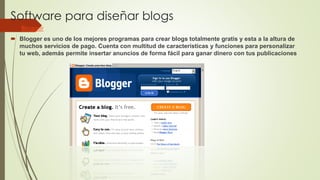 Software para diseñar blogs
 Blogger
 Blogger es uno de los mejores programas para crear blogs totalmente gratis y esta a la altura de
muchos servicios de pago. Cuenta con multitud de características y funciones para personalizar
tu web, además permite insertar anuncios de forma fácil para ganar dinero con tus publicaciones
 