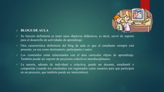  BLOGS DE AULA
 Su función definitoria es tener unos objetivos didácticos, es decir, servir de soporte
para el desarrollo de actividades de aprendizaje.
 Otra característica definitoria del blog de aula es que el estudiante siempre está
presente, ya sea como destinatario, participante o autor.
 Los contenidos están relacionados con el área curricular objeto de aprendizaje.
También puede ser soporte de proyectos colectivos interdisciplinares.
 La autoría, además de individual o colectiva, puede ser docente, estudiantil o
compartida (cuando los estudiantes son registrados como usuarios para que participen
en un proyecto, que también puede ser intercentros).
 