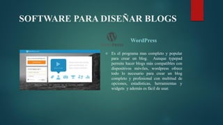 SOFTWARE PARA DISEÑAR BLOGS
WordPress
 Es el programa mas completo y popular
para crear un blog. Aunque typepad
permite hacer blogs más compatibles con
dispositivos móviles, wordpress ofrece
todo lo necesario para crear un blog
completo y profesional con multitud de
opciones, estadísticas, herramientas y
widgets y además es fácil de usar.
 