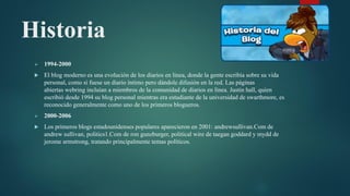 Historia
 1994-2000
 El blog moderno es una evolución de los diarios en línea, donde la gente escribía sobre su vida
personal, como si fuese un diario íntimo pero dándole difusión en la red. Las páginas
abiertas webring incluían a miembros de la comunidad de diarios en línea. Justin hall, quien
escribió desde 1994 su blog personal mientras era estudiante de la universidad de swarthmore, es
reconocido generalmente como uno de los primeros blogueros.
 2000-2006
 Los primeros blogs estadounidenses populares aparecieron en 2001: andrewsullivan.Com de
andrew sullivan, politics1.Com de ron gunzburger, political wire de taegan goddard y mydd de
jerome armstrong, tratando principalmente temas políticos.
 
