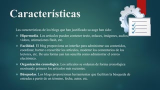 Características
Las características de los blogs que han justificado su auge han sido:
 Hipermedia. Los artículos pueden contener texto, enlaces, imágenes, audios,
vídeos, animaciones flash, etc.
 Facilidad. El blog proporciona un interfaz para administrar sus contenidos,
coordinar, borrar o reescribir los artículos, moderar los comentarios de los
lectores, etc. De una forma casi tan sencilla como administrar el correo
electrónico.
 Organización cronológica. Los artículos se ordenan de forma cronológica
mostrando primero los artículos más recientes.
 Búsquedas. Los blogs proporcionan herramientas que facilitan la búsqueda de
entradas a partir de un término, fecha, autor, etc.
 